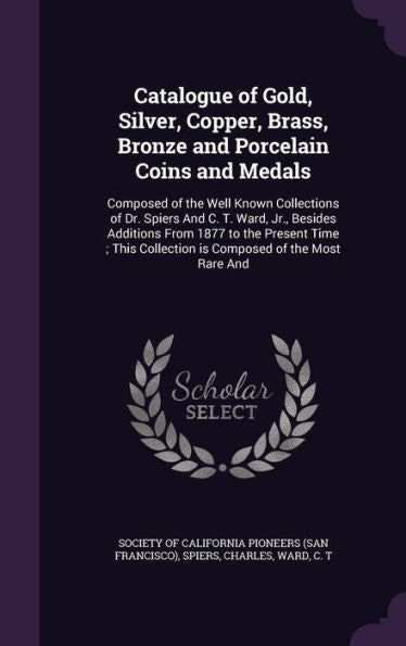 Catalogue Of Gold, Silver, Copper, Brass, Bronze And Porcelain Coins And Medals: Composed Of The Well Known Collections Of Dr. Spiers And C. T. Ward, ... Collection Is Composed Of The Most Rare And