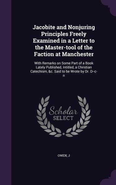 Jacobite And Nonjuring Principles Freely Examined In A Letter To The Master-Tool Of The Faction At Manchester: With Remarks On Some Part Of A Book ... Catechism, &C. Said To Be Wrote By Dr. D--C-N