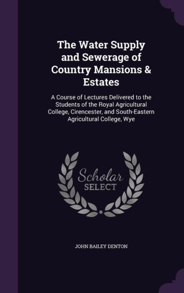 The Water Supply And Sewerage Of Country Mansions & Estates: A Course Of Lectures Delivered To The Students Of The Royal Agricultural College, Cirencester, And South-Eastern Agricultural College, Wye
