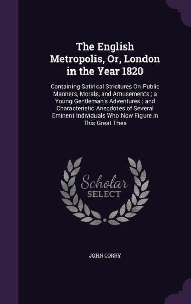 The English Metropolis, Or, London In The Year 1820: Containing Satirical Strictures On Public Manners, Morals, And Amusements; A Young Gentleman's ... Individuals Who Now Figure In This Great Thea