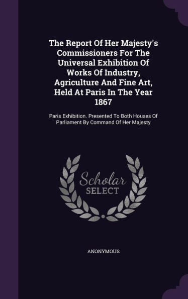 The Report Of Her Majesty's Commissioners For The Universal Exhibition Of Works Of Industry, Agriculture And Fine Art, Held At Paris In The Year 1867: ... Of Parliament By Command Of Her Majesty