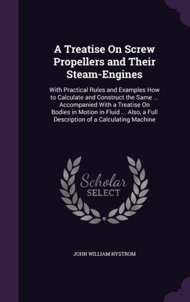 A Treatise On Screw Propellers And Their Steam-Engines: With Practical Rules And Examples How To Calculate And Construct The Same ... Accompanied With ... A Full Description Of A Calculating Machine