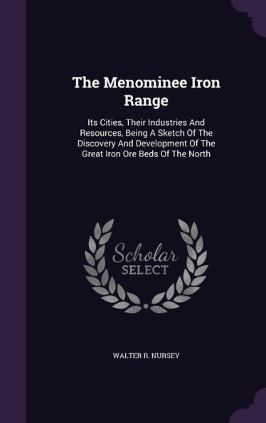 The Menominee Iron Range: Its Cities, Their Industries And Resources, Being A Sketch Of The Discovery And Development Of The Great Iron Ore Beds Of The North