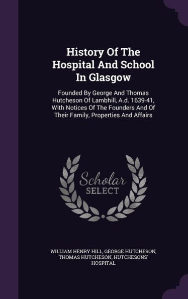 History Of The Hospital And School In Glasgow: Founded By George And Thomas Hutcheson Of Lambhill, A.D. 1639-41, With Notices Of The Founders And Of Their Family, Properties And Affairs