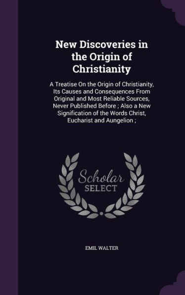 New Discoveries In The Origin Of Christianity: A Treatise On The Origin Of Christianity, Its Causes And Consequences From Original And Most Reliable ... Of The Words Christ, Eucharist And Aungelion;