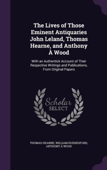 The Lives Of Those Eminent Antiquaries John Leland, Thomas Hearne, And Anthony ?Wood: With An Authentick Account Of Their Respective Writings And Publications, From Original Papers
