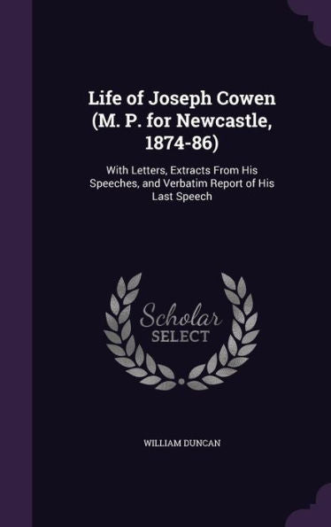 Life Of Joseph Cowen (M. P. For Newcastle, 1874-86): With Letters, Extracts From His Speeches, And Verbatim Report Of His Last Speech