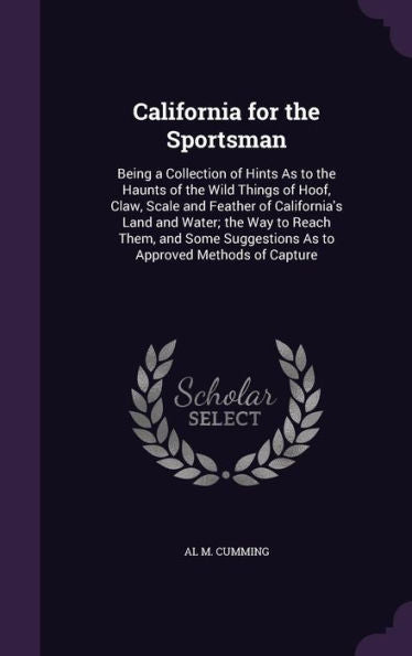 California For The Sportsman: Being A Collection Of Hints As To The Haunts Of The Wild Things Of Hoof, Claw, Scale And Feather Of California's Land ... Suggestions As To Approved Methods Of Capture