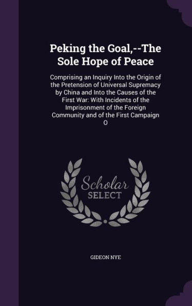 Peking The Goal, --The Sole Hope Of Peace: Comprising An Inquiry Into The Origin Of The Pretension Of Universal Supremacy By China And Into The Causes ... Foreign Community And Of The First Campaign O