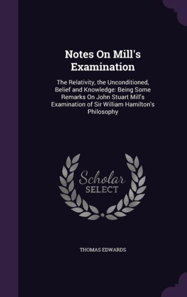 Notes On Mill's Examination: The Relativity, The Unconditioned, Belief And Knowledge: Being Some Remarks On John Stuart Mill's Examination Of Sir William Hamilton's Philosophy