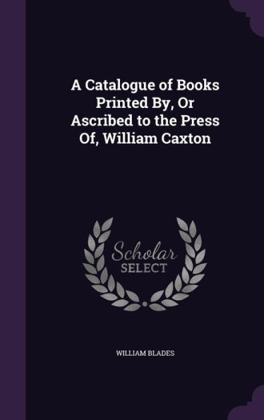 A Catalogue Of Books Printed By, Or Ascribed To The Press Of, William Caxton