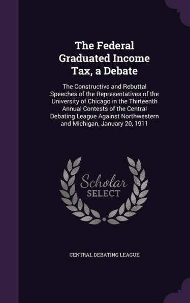The Federal Graduated Income Tax, A Debate: The Constructive And Rebuttal Speeches Of The Representatives Of The University Of Chicago In The ... Northwestern And Michigan, January 20, 1911