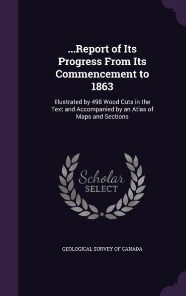 ...Report Of Its Progress From Its Commencement To 1863: Illustrated By 498 Wood Cuts In The Text And Accompanied By An Atlas Of Maps And Sections