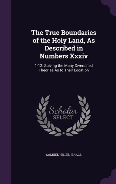 The True Boundaries Of The Holy Land, As Described In Numbers Xxxiv: 1-12: Solving The Many Diversified Theories As To Their Location