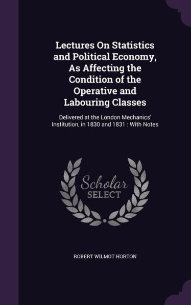 Lectures On Statistics And Political Economy, As Affecting The Condition Of The Operative And Labouring Classes: Delivered At The London Mechanics' Institution, In 1830 And 1831: With Notes
