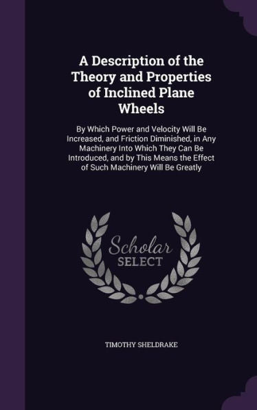 A Description Of The Theory And Properties Of Inclined Plane Wheels: By Which Power And Velocity Will Be Increased, And Friction Diminished, In Any ... The Effect Of Such Machinery Will Be Greatly