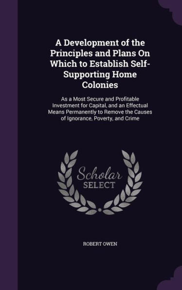 A Development Of The Principles And Plans On Which To Establish Self-Supporting Home Colonies: As A Most Secure And Profitable Investment For Capital, ... The Causes Of Ignorance, Poverty, And Crime