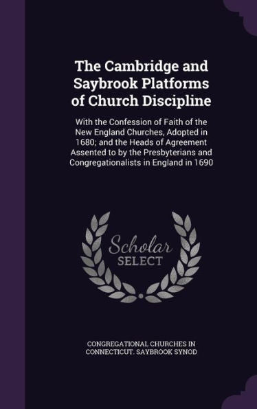 The Cambridge And Saybrook Platforms Of Church Discipline: With The Confession Of Faith Of The New England Churches, Adopted In 1680; And The Heads Of ... And Congregationalists In England In 1690