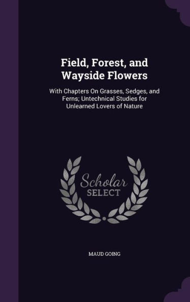Field, Forest, And Wayside Flowers: With Chapters On Grasses, Sedges, And Ferns; Untechnical Studies For Unlearned Lovers Of Nature