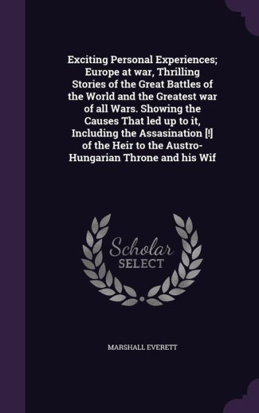 Exciting Personal Experiences; Europe At War, Thrilling Stories Of The Great Battles Of The World And The Greatest War Of All Wars. Showing The Causes ... To The Austro-Hungarian Throne And His Wif