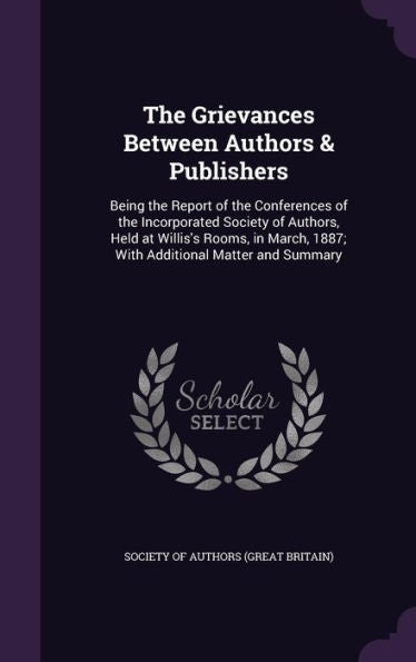 The Grievances Between Authors & Publishers: Being The Report Of The Conferences Of The Incorporated Society Of Authors, Held At Willis's Rooms, In March, 1887; With Additional Matter And Summary