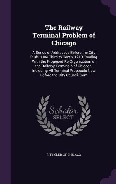 The Railway Terminal Problem Of Chicago: A Series Of Addresses Before The City Club, June Third To Tenth, 1913, Dealing With The Proposed ... Proposals Now Before The City Council Com