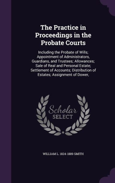 The Practice In Proceedings In The Probate Courts: Including The Probate Of Wills; Appointment Of Administrators, Guardians, And Trustees; Allowances; ... Distribution Of Estates; Assignment Of Dower,