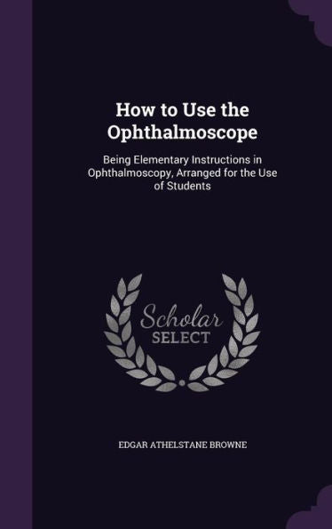 How To Use The Ophthalmoscope: Being Elementary Instructions In Ophthalmoscopy, Arranged For The Use Of Students