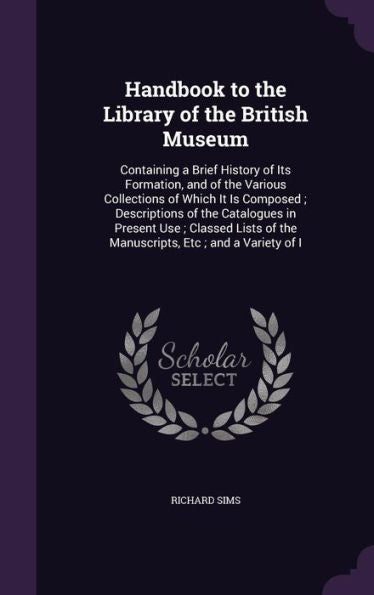 Handbook To The Library Of The British Museum: Containing A Brief History Of Its Formation, And Of The Various Collections Of Which It Is Composed; ... Of The Manuscripts, Etc; And A Variety Of I