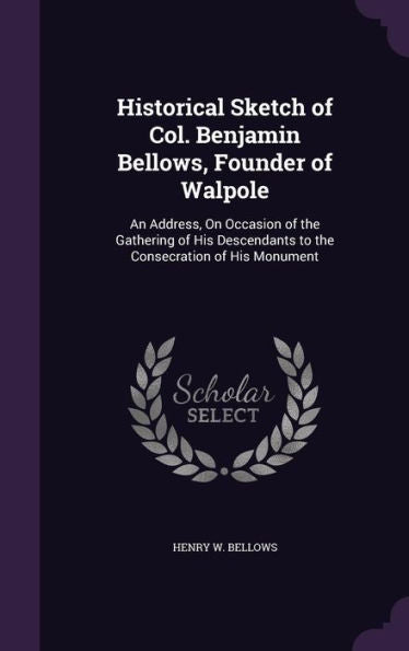 Historical Sketch Of Col. Benjamin Bellows, Founder Of Walpole: An Address, On Occasion Of The Gathering Of His Descendants To The Consecration Of His Monument