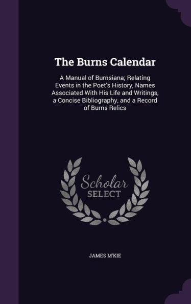 The Burns Calendar: A Manual Of Burnsiana; Relating Events In The Poet's History, Names Associated With His Life And Writings, A Concise Bibliography, And A Record Of Burns Relics