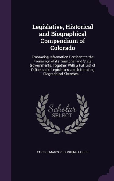 Legislative, Historical And Biographical Compendium Of Colorado: Embracing Information Pertinent To The Formation Of Its Territorial And State ... And Interesting Biographical Sketches ...