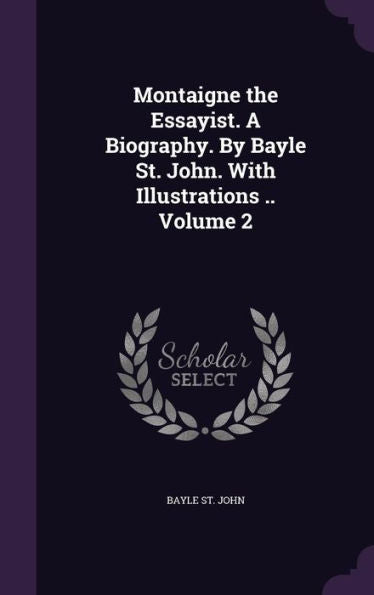 Montaigne The Essayist. A Biography. By Bayle St. John. With Illustrations .. Volume 2
