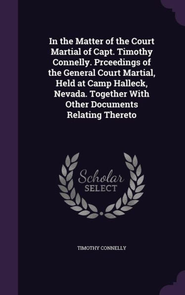 In The Matter Of The Court Martial Of Capt. Timothy Connelly. Prceedings Of The General Court Martial, Held At Camp Halleck, Nevada. Together With Other Documents Relating Thereto