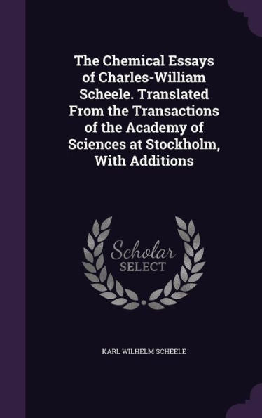 The Chemical Essays Of Charles-William Scheele. Translated From The Transactions Of The Academy Of Sciences At Stockholm, With Additions