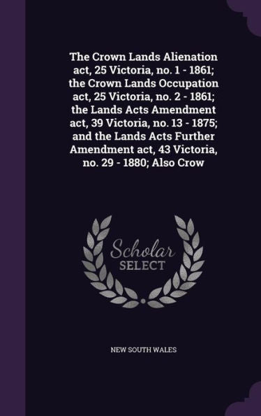The Crown Lands Alienation Act, 25 Victoria, No. 1 - 1861; The Crown Lands Occupation Act, 25 Victoria, No. 2 - 1861; The Lands Acts Amendment Act, 39 ... Act, 43 Victoria, No. 29 - 1880; Also Crow