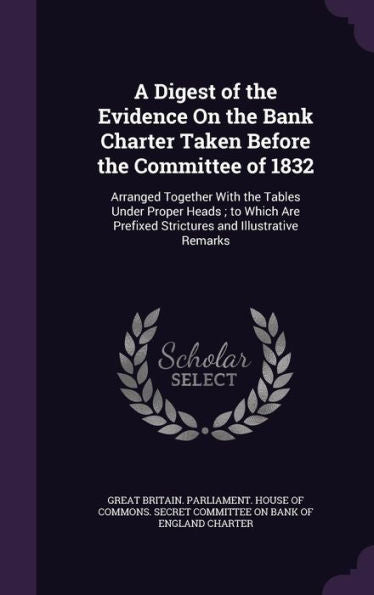 A Digest Of The Evidence On The Bank Charter Taken Before The Committee Of 1832: Arranged Together With The Tables Under Proper Heads; To Which Are Prefixed Strictures And Illustrative Remarks
