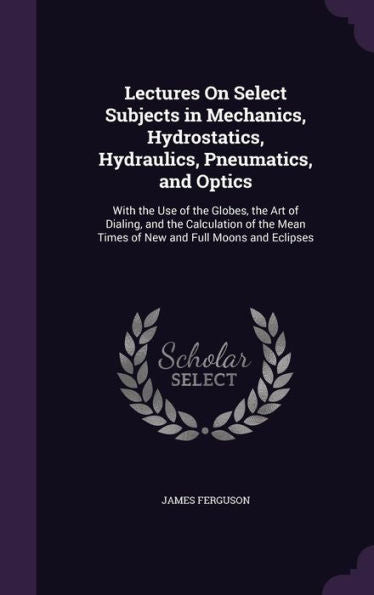 Lectures On Select Subjects In Mechanics, Hydrostatics, Hydraulics, Pneumatics, And Optics: With The Use Of The Globes, The Art Of Dialing, And The ... Mean Times Of New And Full Moons And Eclipses