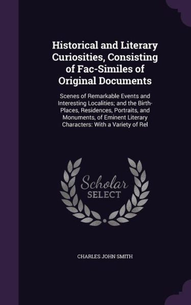 Historical And Literary Curiosities, Consisting Of Fac-Similes Of Original Documents: Scenes Of Remarkable Events And Interesting Localities; And The ... Literary Characters: With A Variety Of Rel