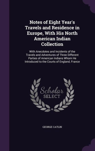 Notes Of Eight Year's Travels And Residence In Europe, With His North American Indian Collection: With Anecdotes And Incidents Of The Travels And ... Introduced To The Courts Of England, France