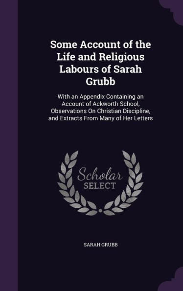 Some Account Of The Life And Religious Labours Of Sarah Grubb: With An Appendix Containing An Account Of Ackworth School, Observations On Christian Discipline, And Extracts From Many Of Her Letters