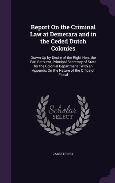 Report On The Criminal Law At Demerara And In The Ceded Dutch Colonies: Drawn Up By Desire Of The Right Hon. The Earl Bathurst, Principal Secretary Of ... On The Nature Of The Office Of Fiscal