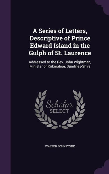 A Series Of Letters, Descriptive Of Prince Edward Island In The Gulph Of St. Laurence: Addressed To The Rev. John Wightman, Minister Of Kirkmahoe, Dumfries-Shire