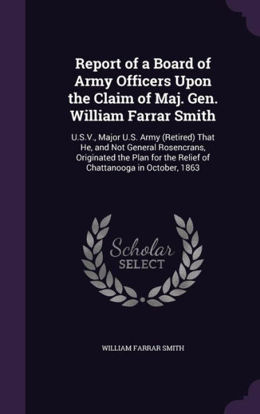Report Of A Board Of Army Officers Upon The Claim Of Maj. Gen. William Farrar Smith: U.S.V., Major U.S. Army (Retired) That He, And Not General ... The Relief Of Chattanooga In October, 1863