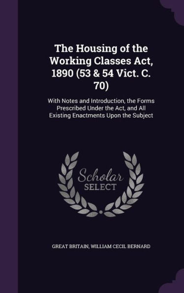 The Housing Of The Working Classes Act, 1890 (53 & 54 Vict. C. 70): With Notes And Introduction, The Forms Prescribed Under The Act, And All Existing Enactments Upon The Subject