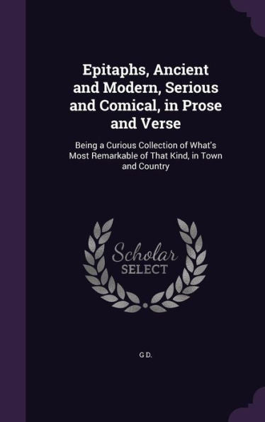 Epitaphs, Ancient And Modern, Serious And Comical, In Prose And Verse: Being A Curious Collection Of What's Most Remarkable Of That Kind, In Town And Country