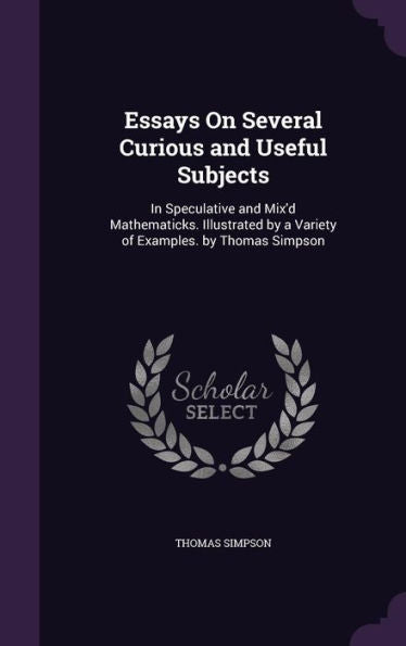 Essays On Several Curious And Useful Subjects: In Speculative And Mix'D Mathematicks. Illustrated By A Variety Of Examples. By Thomas Simpson