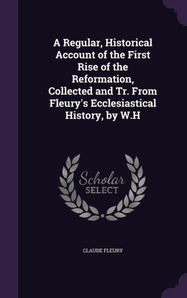 A Regular, Historical Account Of The First Rise Of The Reformation, Collected And Tr. From Fleury's Ecclesiastical History, By W.H
