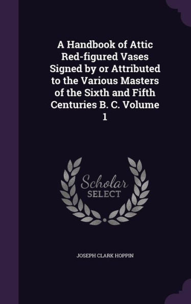 A Handbook Of Attic Red-Figured Vases Signed By Or Attributed To The Various Masters Of The Sixth And Fifth Centuries B. C. Volume 1