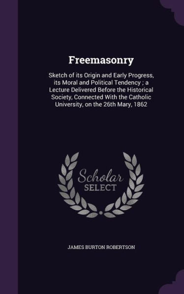 Freemasonry: Sketch Of Its Origin And Early Progress, Its Moral And Political Tendency; A Lecture Delivered Before The Historical Society, Connected ... Catholic University, On The 26Th Mary, 1862